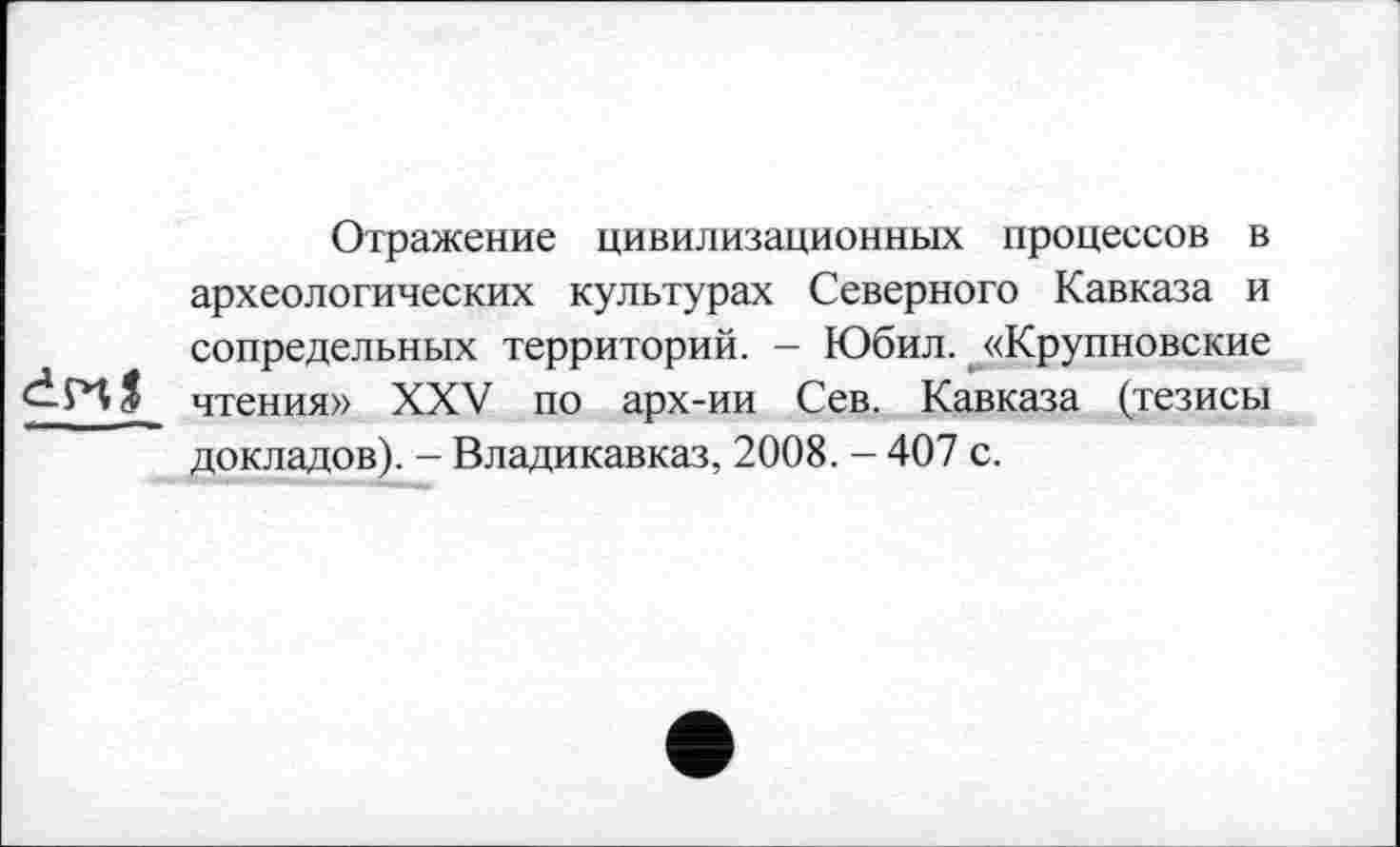 ﻿Отражение цивилизационных процессов в археологических культурах Северного Кавказа и сопредельных территорий. - Юбил. «Крупновские чтения» XXV по арх-ии Сев. Кавказа (тезисы докладов). - Владикавказ, 2008. - 407 с.